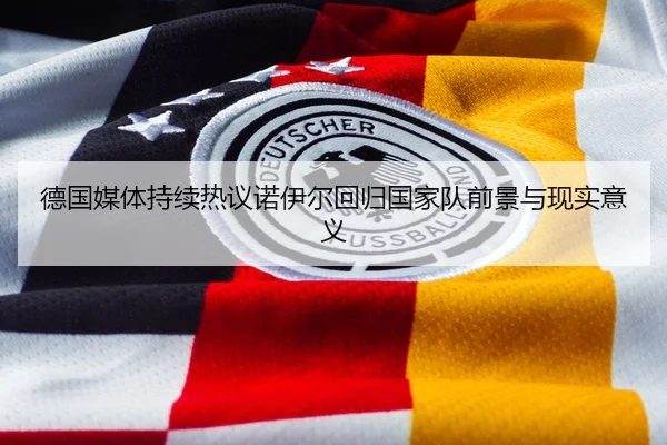 德国媒体持续热议诺伊尔回归国家队前景与现实意义