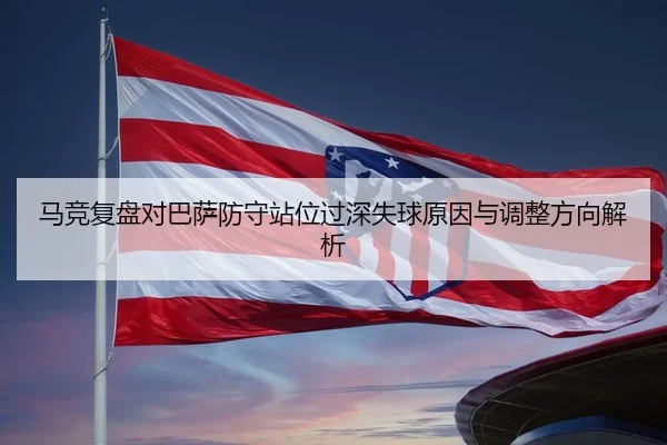 马竞复盘对巴萨防守站位过深失球原因与调整方向解析